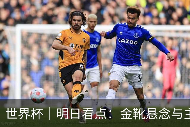 世界杯｜明日看点：金靴悬念与主帅告别交织的季军战
