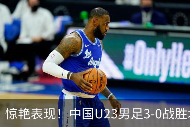 惊艳表现！中国U23男足3-0战胜塔吉克斯坦再度取胜