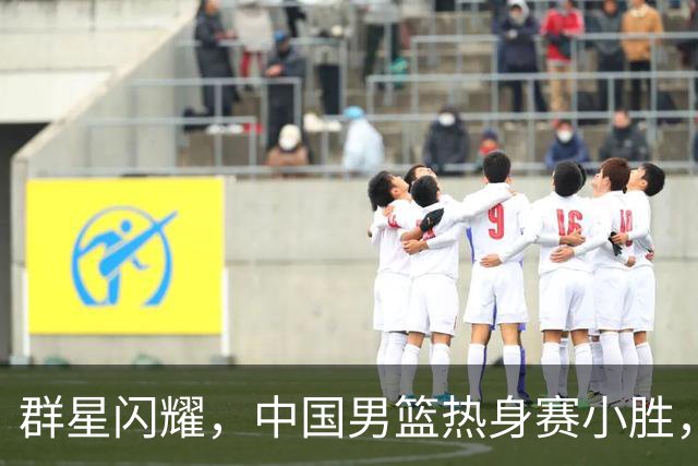 群星闪耀，中国男篮热身赛小胜，王俊杰抢11个进攻篮板，徐昕10+8